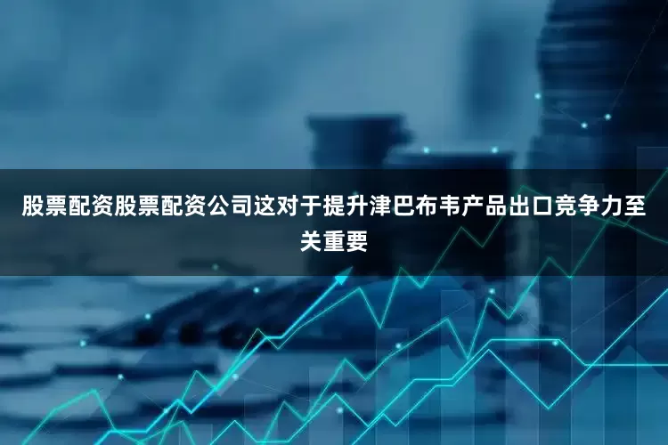 股票配资股票配资公司这对于提升津巴布韦产品出口竞争力至关重要