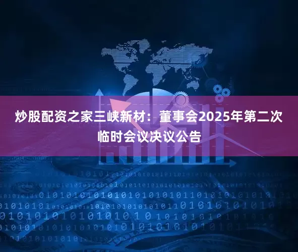炒股配资之家三峡新材：董事会2025年第二次临时会议决议公告