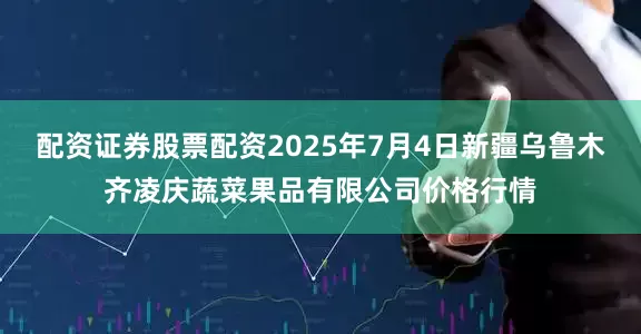 配资证券股票配资2025年7月4日新疆乌鲁木齐凌庆蔬菜果品有限公司价格行情