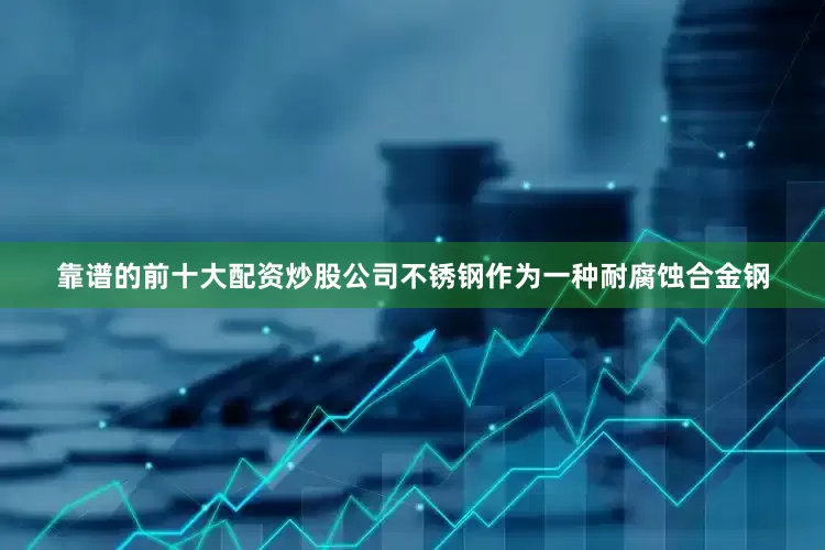 靠谱的前十大配资炒股公司不锈钢作为一种耐腐蚀合金钢