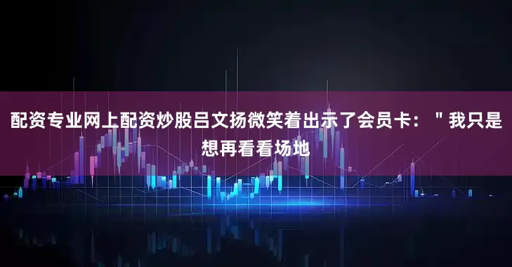配资专业网上配资炒股吕文扬微笑着出示了会员卡：＂我只是想再看看场地