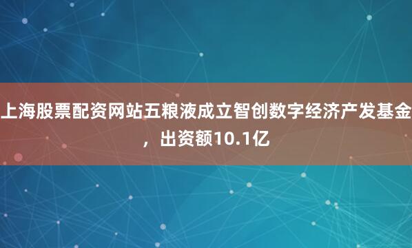 上海股票配资网站五粮液成立智创数字经济产发基金，出资额10.1亿