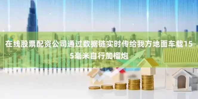 在线股票配资公司通过数据链实时传给我方地面车载155毫米自行加榴炮