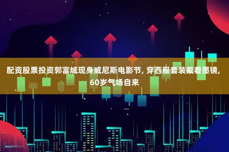 配资股票投资郭富城现身威尼斯电影节, 穿西服套装戴着墨镜, 60岁气场自来