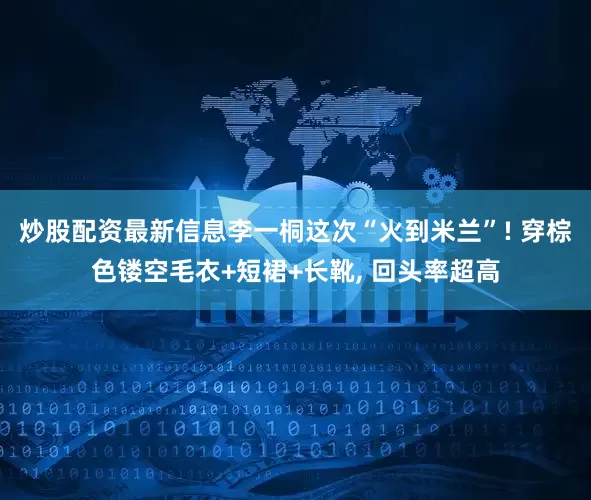 炒股配资最新信息李一桐这次“火到米兰”! 穿棕色镂空毛衣+短裙+长靴, 回头率超高