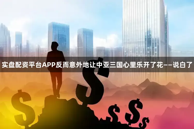 实盘配资平台APP反而意外地让中亚三国心里乐开了花——说白了