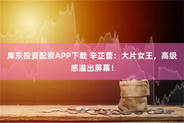 库东投资配资APP下载 辛芷蕾：大片女王，高级感溢出屏幕！