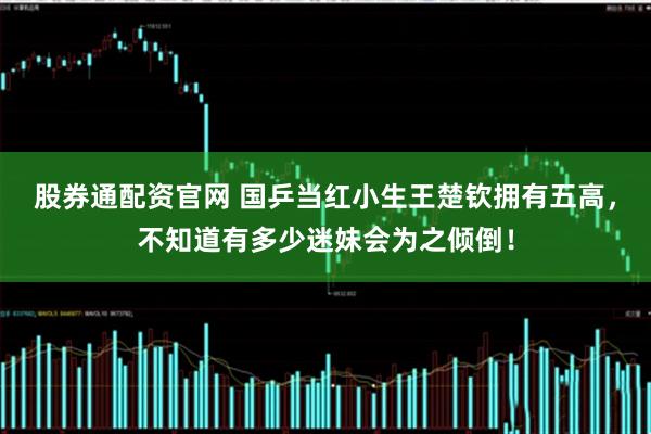 股券通配资官网 国乒当红小生王楚钦拥有五高，不知道有多少迷妹会为之倾倒！