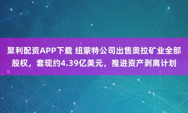 聚利配资APP下载 纽蒙特公司出售奥拉矿业全部股权，套现约4.39亿美元，推进资产剥离计划