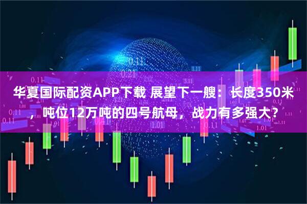 华夏国际配资APP下载 展望下一艘：长度350米，吨位12万吨的四号航母，战力有多强大？