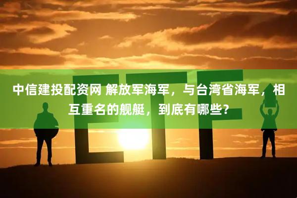 中信建投配资网 解放军海军，与台湾省海军，相互重名的舰艇，到底有哪些？