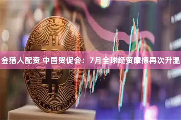 金猎人配资 中国贸促会：7月全球经贸摩擦再次升温