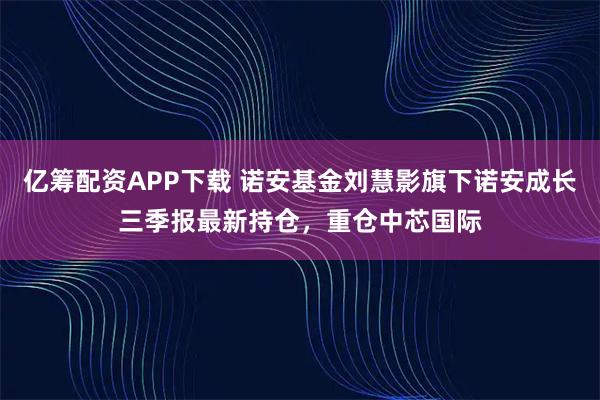 亿筹配资APP下载 诺安基金刘慧影旗下诺安成长三季报最新持仓，重仓中芯国际
