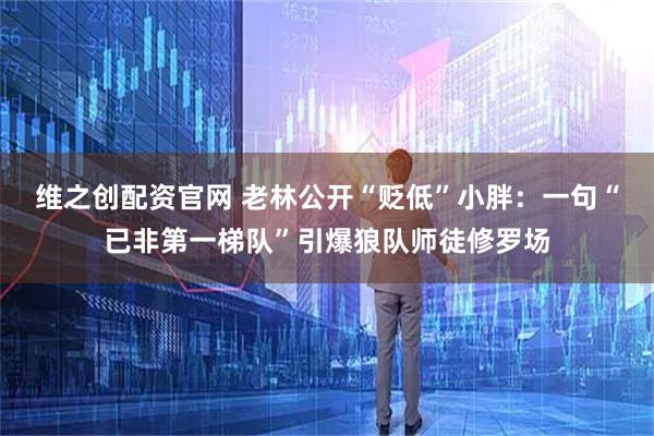 维之创配资官网 老林公开“贬低”小胖:一句“已非第一梯队”引爆狼队师徒修罗场