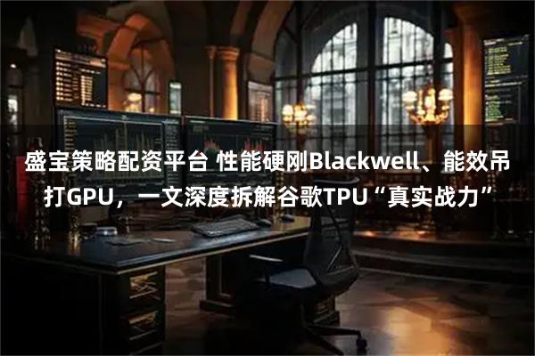 盛宝策略配资平台 性能硬刚Blackwell、能效吊打GPU，一文深度拆解谷歌TPU“真实战力”