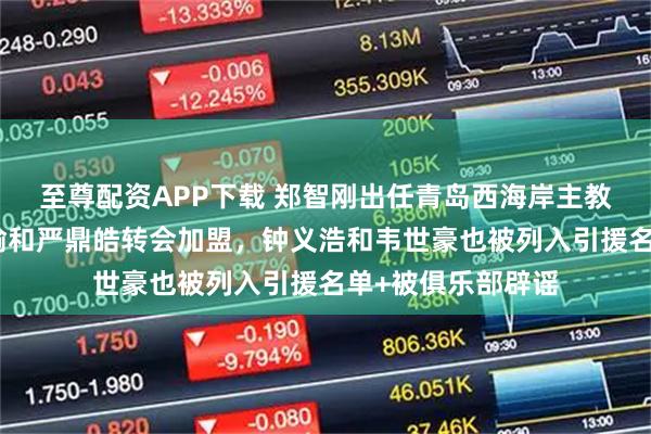 至尊配资APP下载 郑智刚出任青岛西海岸主教练，就钦点杨立瑜和严鼎皓转会加盟，钟义浩和韦世豪也被列入引援名单+被俱乐部辟谣