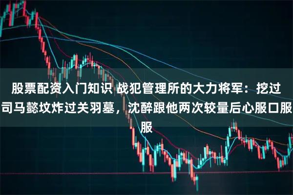 股票配资入门知识 战犯管理所的大力将军：挖过司马懿坟炸过关羽墓，沈醉跟他两次较量后心服口服
