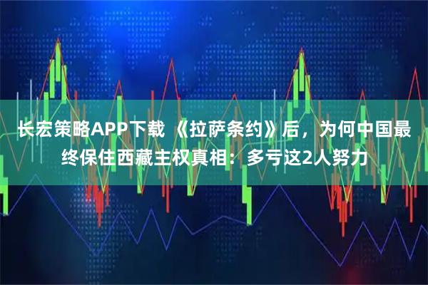 长宏策略APP下载 《拉萨条约》后,为何中国最终保住西藏主权真相:多亏这2人努力