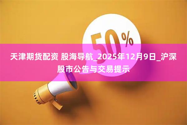 天津期货配资 股海导航_2025年12月9日_沪深股市公告与交易提示