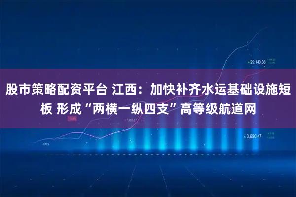 股市策略配资平台 江西：加快补齐水运基础设施短板 形成“两横一纵四支”高等级航道网