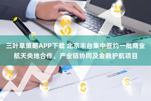 三叶草策略APP下载 北京丰台集中签约一批商业航天央地合作、产业链协同及金融护航项目
