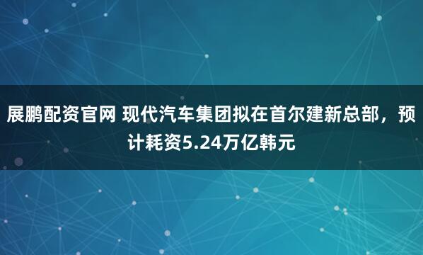 展鹏配资官网 现代汽车集团拟在首尔建新总部，预计耗资5.24万亿韩元