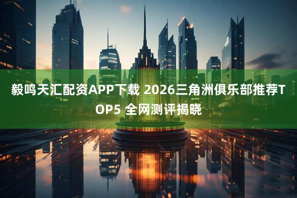 毅鸣天汇配资APP下载 2026三角洲俱乐部推荐TOP5 全网测评揭晓