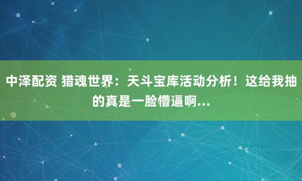 中泽配资 猎魂世界：天斗宝库活动分析！这给我抽的真是一脸懵逼啊...