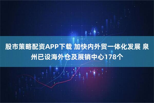 股市策略配资APP下载 加快内外贸一体化发展 泉州已设海外仓及展销中心178个