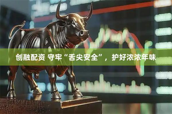 创融配资 守牢“舌尖安全”,护好浓浓年味