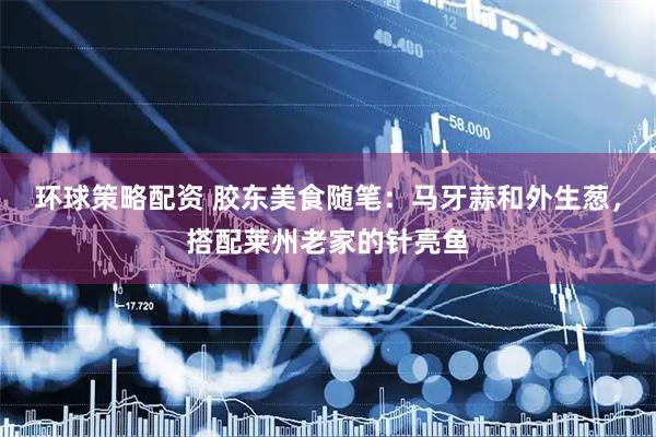环球策略配资 胶东美食随笔：马牙蒜和外生葱，搭配莱州老家的针亮鱼
