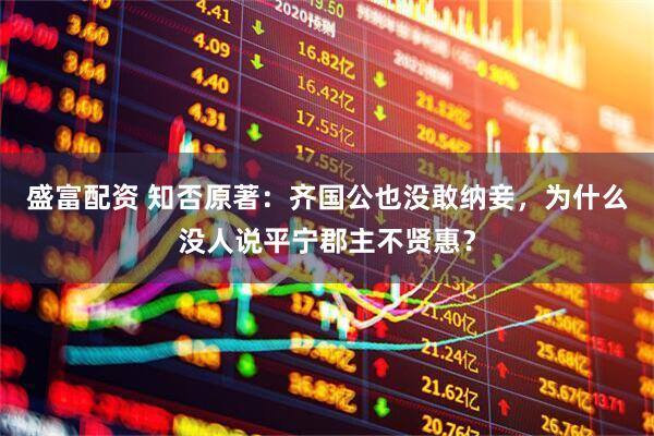 盛富配资 知否原著：齐国公也没敢纳妾，为什么没人说平宁郡主不贤惠？