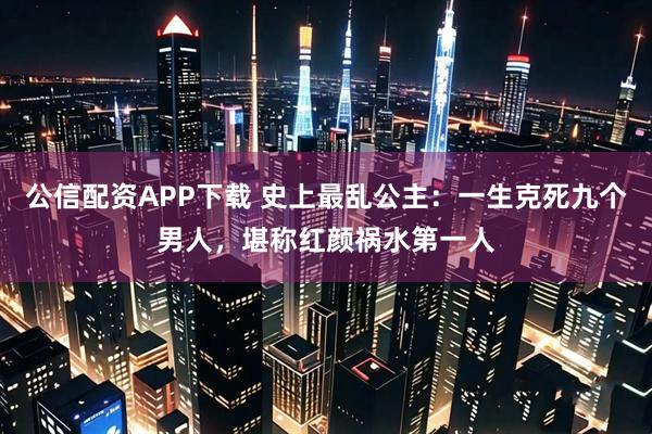 公信配资APP下载 史上最乱公主：一生克死九个男人，堪称红颜祸水第一人