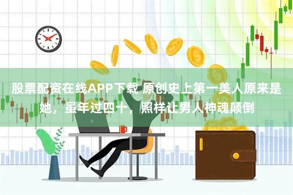 股票配资在线APP下载 原创史上第一美人原来是她，虽年过四十，照样让男人神魂颠倒