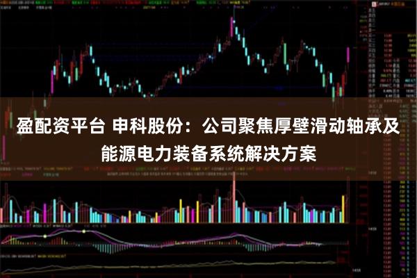 盈配资平台 申科股份：公司聚焦厚壁滑动轴承及能源电力装备系统解决方案