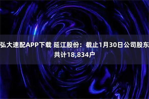 弘大速配APP下载 延江股份：截止1月30日公司股东共计18,834户
