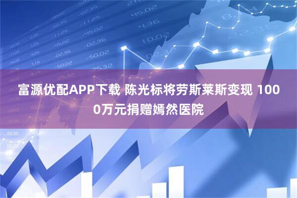 富源优配APP下载 陈光标将劳斯莱斯变现 1000万元捐赠嫣然医院