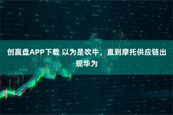 创赢盘APP下载 以为是吹牛，直到摩托供应链出现华为