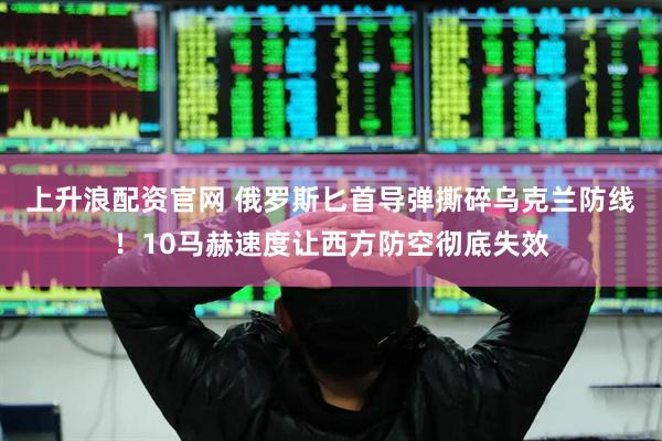 上升浪配资官网 俄罗斯匕首导弹撕碎乌克兰防线！10马赫速度让西方防空彻底失效