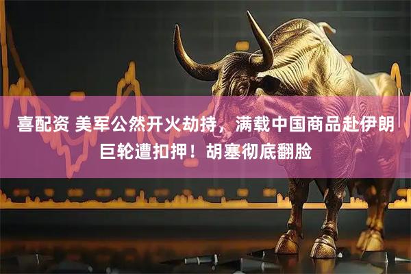 喜配资 美军公然开火劫持，满载中国商品赴伊朗巨轮遭扣押！胡塞彻底翻脸