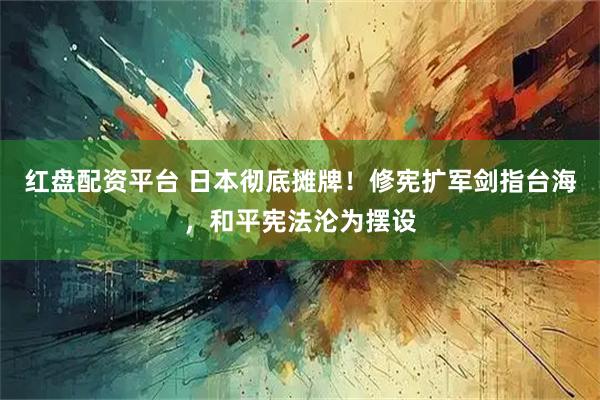 红盘配资平台 日本彻底摊牌！修宪扩军剑指台海，和平宪法沦为摆设